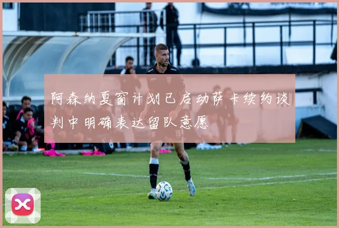 阿森纳夏窗计划已启动萨卡续约谈判中明确表达留队意愿