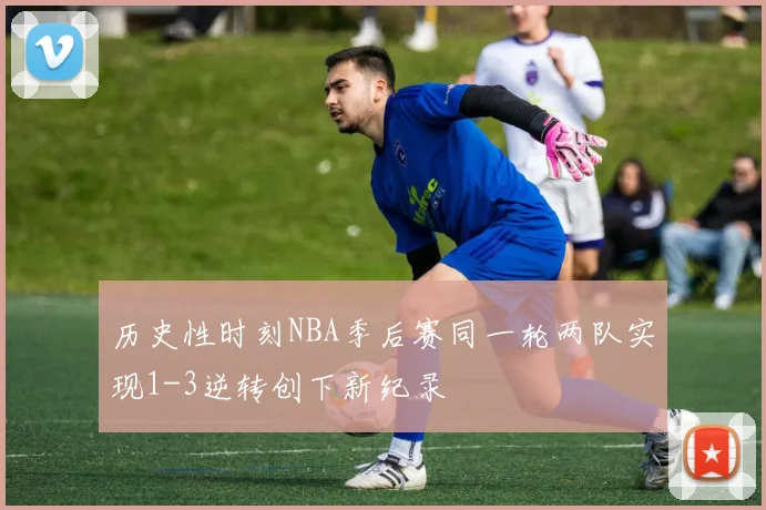 历史性时刻NBA季后赛同一轮两队实现1-3逆转创下新纪录