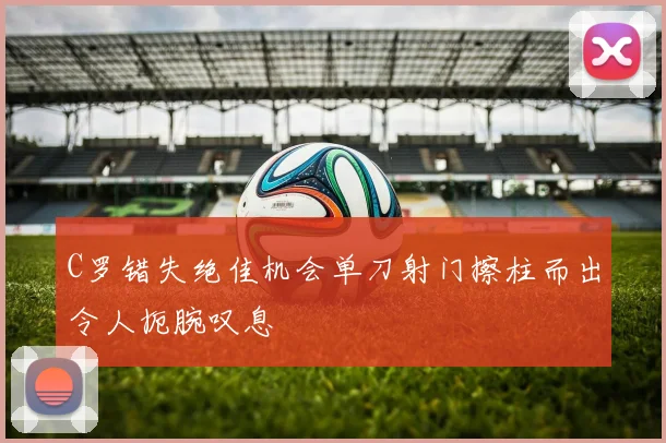 C罗错失绝佳机会单刀射门擦柱而出令人扼腕叹息