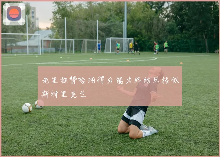 老里称赞哈珀得分能力终结风格似斯特里克兰