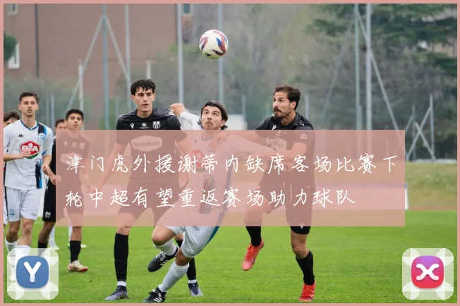 津门虎外援谢蒂内缺席客场比赛下轮中超有望重返赛场助力球队
