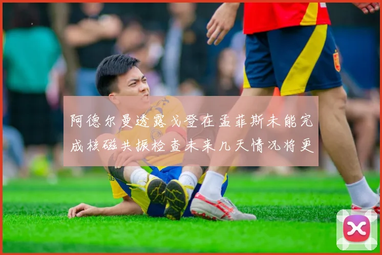 阿德尔曼透露戈登在孟菲斯未能完成核磁共振检查未来几天情况将更清晰
