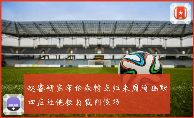 赵睿研究布伦森特点归来周琦幽默回应让他教打裁判技巧