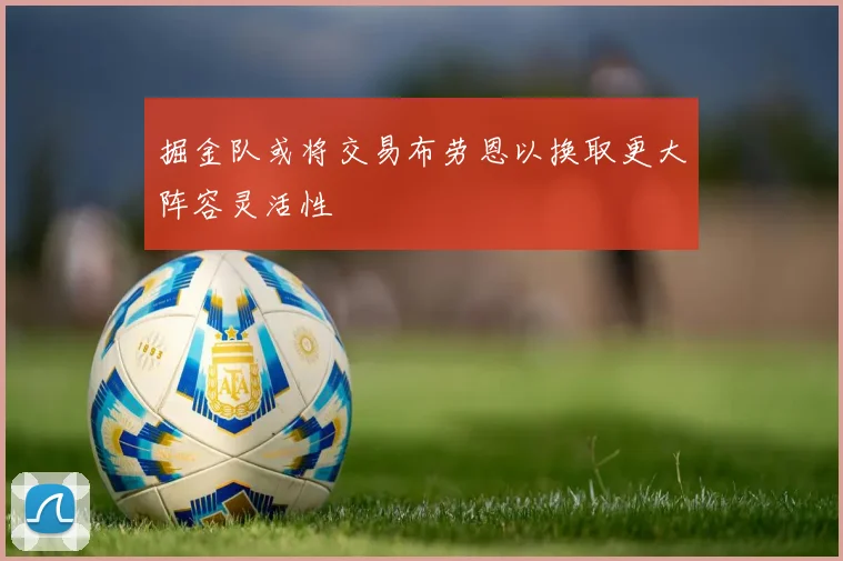 掘金队或将交易布劳恩以换取更大阵容灵活性