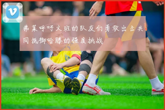 弗莱呼吁文班的队友们勇敢出击共同抵御哈滕的强度挑战
