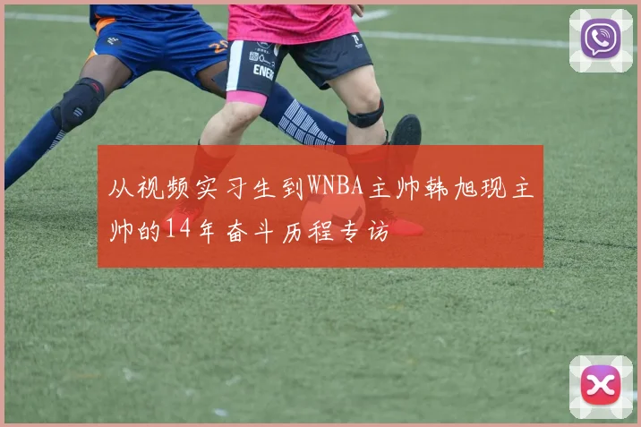 从视频实习生到WNBA主帅韩旭现主帅的14年奋斗历程专访