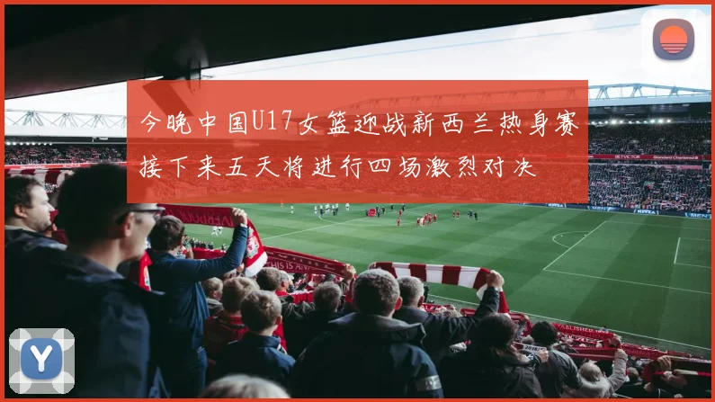 今晚中国U17女篮迎战新西兰热身赛接下来五天将进行四场激烈对决