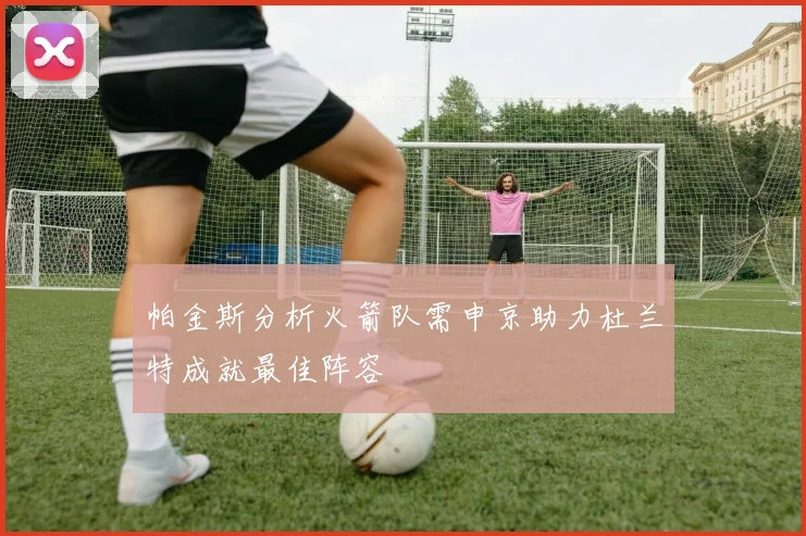 帕金斯分析火箭队需申京助力杜兰特成就最佳阵容