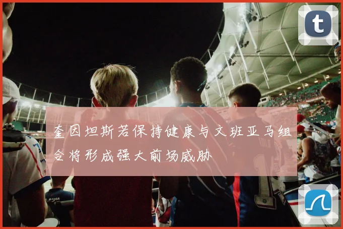奎因坦斯若保持健康与文班亚马组合将形成强大前场威胁