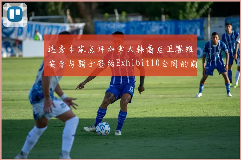 选秀专家点评加拿大韩裔后卫赛维安李与骑士签约Exhibit10合同的前景分析