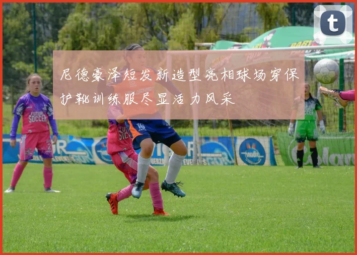 尼德豪泽短发新造型亮相球场穿保护靴训练服尽显活力风采
