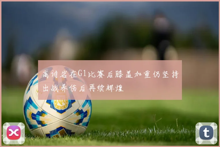 高诗岩在G1比赛后膝盖加重仍坚持出战养伤后再续辉煌