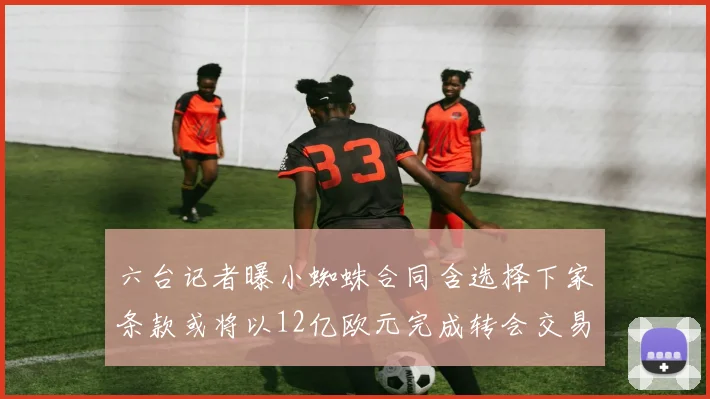 六台记者曝小蜘蛛合同含选择下家条款或将以12亿欧元完成转会交易