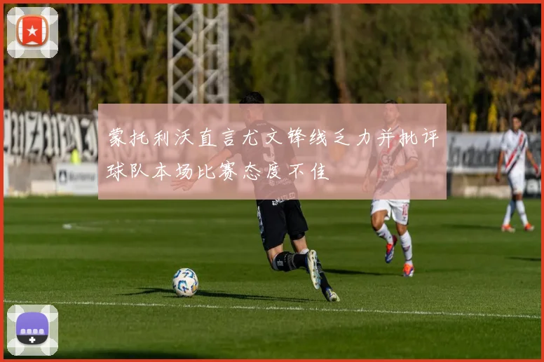 蒙托利沃直言尤文锋线乏力并批评球队本场比赛态度不佳