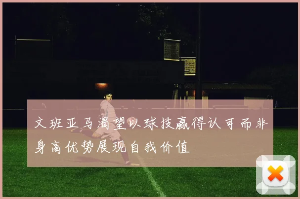 文班亚马渴望以球技赢得认可而非身高优势展现自我价值