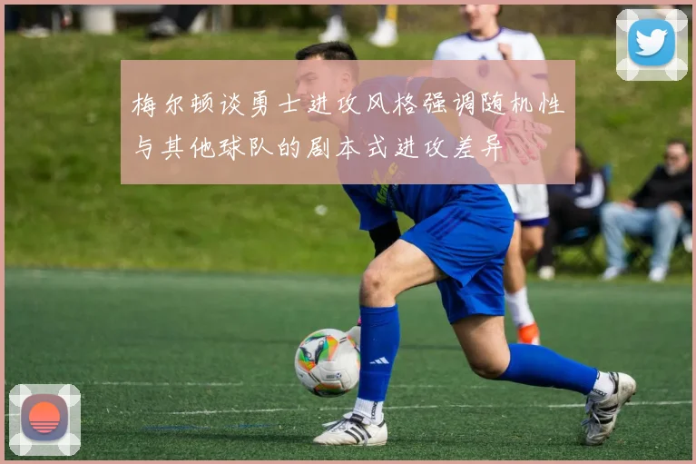 梅尔顿谈勇士进攻风格强调随机性与其他球队的剧本式进攻差异