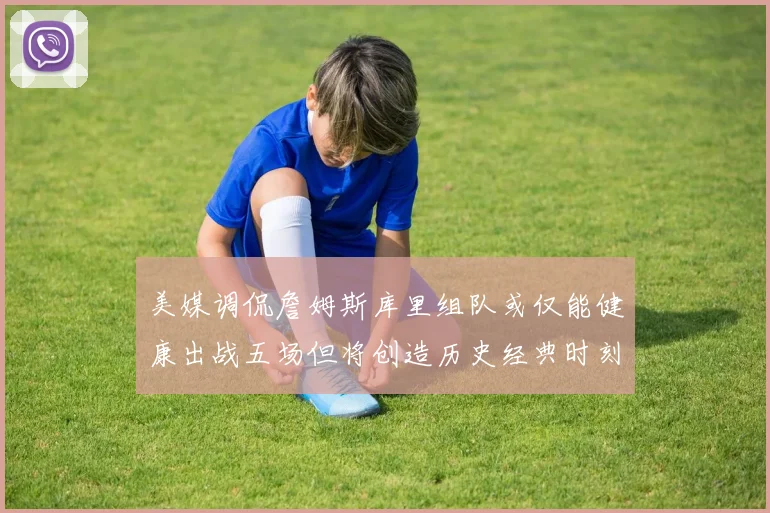 美媒调侃詹姆斯库里组队或仅能健康出战五场但将创造历史经典时刻