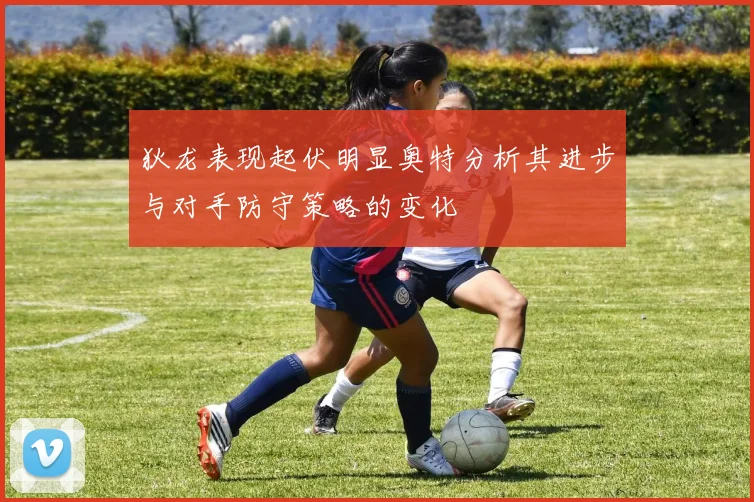 狄龙表现起伏明显奥特分析其进步与对手防守策略的变化