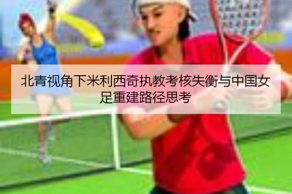 北青视角下米利西奇执教考核失衡与中国女足重建路径思考 - Sports